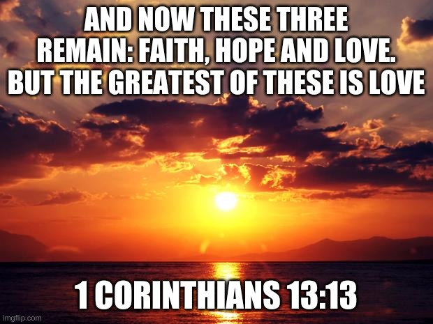 Faith, Hope and Love | AND NOW THESE THREE REMAIN: FAITH, HOPE AND LOVE. BUT THE GREATEST OF THESE IS LOVE; 1 CORINTHIANS 13:13 | image tagged in sunset,bible,hope,faith,love,happiness | made w/ Imgflip meme maker