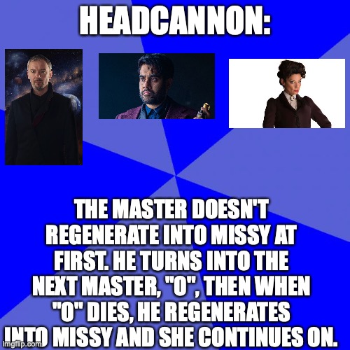 Idk if that is confusing, btw spoilers | HEADCANNON:; THE MASTER DOESN'T REGENERATE INTO MISSY AT FIRST. HE TURNS INTO THE NEXT MASTER, "O", THEN WHEN "O" DIES, HE REGENERATES INTO MISSY AND SHE CONTINUES ON. | image tagged in memes,blank blue background,the master,missy,cybermen | made w/ Imgflip meme maker