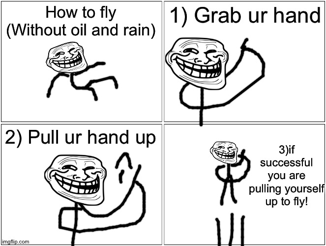 how 2 fly without oil and rain11!1!1!1!1 (no clikcbati) | How to fly
(Without oil and rain); 1) Grab ur hand; 2) Pull ur hand up; 3)if successful you are pulling yourself up to fly! | image tagged in memes,blank comic panel 2x2,clickbait,fly,cover yourself in oil,troll | made w/ Imgflip meme maker