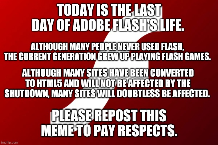 adobe flash | TODAY IS THE LAST DAY OF ADOBE FLASH'S LIFE. ALTHOUGH MANY PEOPLE NEVER USED FLASH, THE CURRENT GENERATION GREW UP PLAYING FLASH GAMES. ALTHOUGH MANY SITES HAVE BEEN CONVERTED TO HTML5 AND WILL NOT BE AFFECTED BY THE SHUTDOWN, MANY SITES WILL DOUBTLESS BE AFFECTED. PLEASE REPOST THIS MEME TO PAY RESPECTS. | image tagged in adobe flash | made w/ Imgflip meme maker