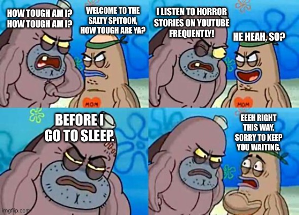How tough am I? I listen to horror stories! | I LISTEN TO HORROR
STORIES ON YOUTUBE
FREQUENTLY! HOW TOUGH AM I?
HOW TOUGH AM I? WELCOME TO THE
SALTY SPITOON,
HOW TOUGH ARE YA? HE HEAH, SO? BEFORE I
GO TO SLEEP. EEEH RIGHT
THIS WAY,
SORRY TO KEEP
YOU WAITING. | image tagged in welcome to the salty spitoon | made w/ Imgflip meme maker