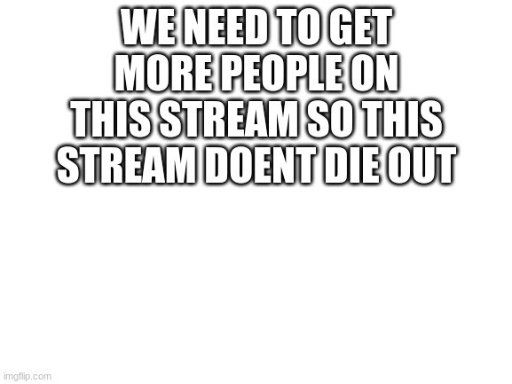 Blank White Template | WE NEED TO GET MORE PEOPLE ON THIS STREAM SO THIS STREAM DOENT DIE OUT | image tagged in blank white template | made w/ Imgflip meme maker