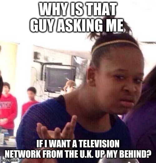 #Acronymphomaniac (If you find this offensive, it will be deleted.) | WHY IS THAT GUY ASKING ME; IF I WANT A TELEVISION NETWORK FROM THE U.K. UP MY BEHIND? | image tagged in memes,black girl wat,acronym,sexual harassment,so yeah | made w/ Imgflip meme maker