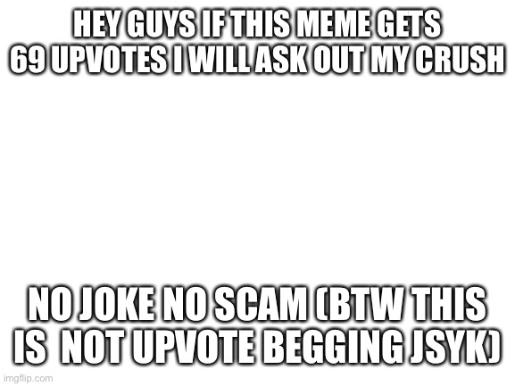 I promise it’s not begging | HEY GUYS IF THIS MEME GETS 69 UPVOTES I WILL ASK OUT MY CRUSH; NO JOKE NO SCAM (BTW THIS IS  NOT UPVOTE BEGGING JSYK) | image tagged in blank white template,not begging,im not upvote begging nerd | made w/ Imgflip meme maker
