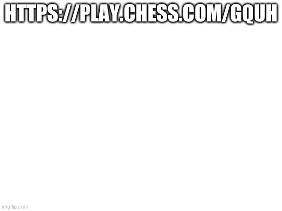 chess | HTTPS://PLAY.CHESS.COM/GQUH | image tagged in blank white template | made w/ Imgflip meme maker