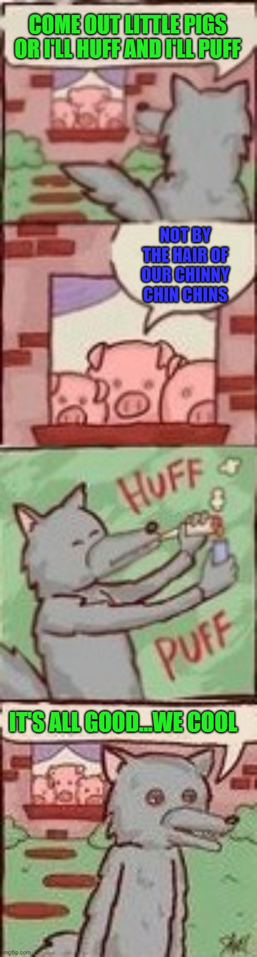 Sometimes all you need is a good huff and puff... | COME OUT LITTLE PIGS OR I'LL HUFF AND I'LL PUFF; NOT BY THE HAIR OF OUR CHINNY CHIN CHINS; IT'S ALL GOOD...WE COOL | image tagged in big bad wolf,three little pigs | made w/ Imgflip meme maker