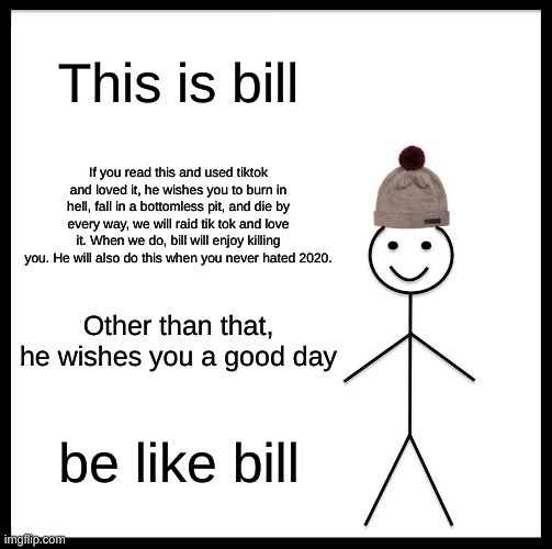 Be Like Bill | This is bill; If you read this and used tiktok and loved it, he wishes you to burn in hell, fall in a bottomless pit, and die by every way, we will raid tik tok and love it. When we do, bill will enjoy killing you. He will also do this when you never hated 2020. Other than that, he wishes you a good day; be like bill | image tagged in memes,be like bill | made w/ Imgflip meme maker