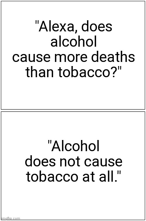 No kidding? | "Alexa, does alcohol cause more deaths than tobacco?"; "Alcohol does not cause tobacco at all." | image tagged in memes,satire,original meme,funny memes,funny meme,so true memes | made w/ Imgflip meme maker