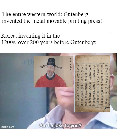 am I a joke to you | The entire western world: Gutenberg invented the metal movable printing press! Korea, inventing it in the 1200s, over 200 years before Gutenberg: | image tagged in am i a joke to you,printing press,history memes,korea | made w/ Imgflip meme maker