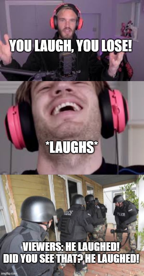 Pewdiepie You Laugh You Lose | YOU LAUGH, YOU LOSE! *LAUGHS*; VIEWERS: HE LAUGHED! DID YOU SEE THAT? HE LAUGHED! | image tagged in swat team | made w/ Imgflip meme maker