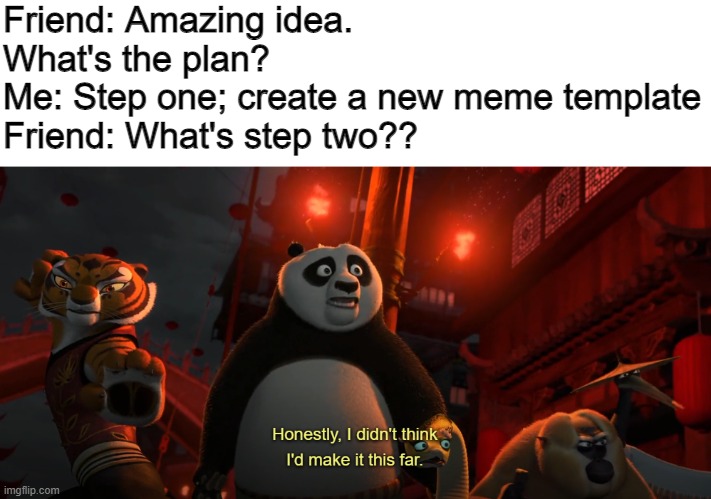 New meme template | Friend: Amazing idea. What's the plan?
Me: Step one; create a new meme template
Friend: What's step two?? | image tagged in kung fu panda,i don't know | made w/ Imgflip meme maker