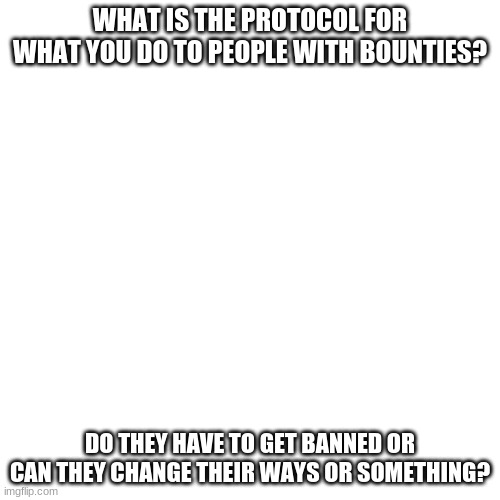 just a quick question | WHAT IS THE PROTOCOL FOR WHAT YOU DO TO PEOPLE WITH BOUNTIES? DO THEY HAVE TO GET BANNED OR CAN THEY CHANGE THEIR WAYS OR SOMETHING? | image tagged in memes,blank transparent square | made w/ Imgflip meme maker