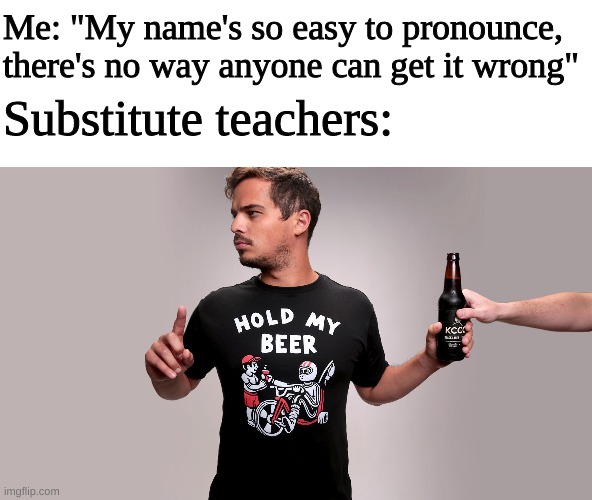Hold my beer | Me: "My name's so easy to pronounce, there's no way anyone can get it wrong"; Substitute teachers: | image tagged in hold my beer,memes,substitute teacher,name,pronunciation,funny | made w/ Imgflip meme maker