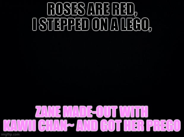 Yes. | ROSES ARE RED, I STEPPED ON A LEGO, ZANE MADE-OUT WITH KAWII CHAN~ AND GOT HER PREGO | image tagged in black background | made w/ Imgflip meme maker