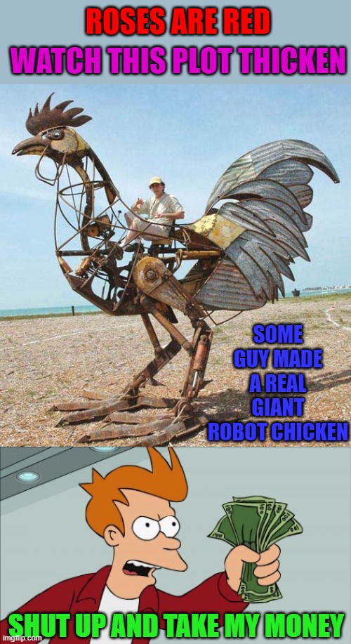 I would love to cruise around in that for awhile!!! | ROSES ARE RED; WATCH THIS PLOT THICKEN; SOME GUY MADE A REAL GIANT ROBOT CHICKEN; SHUT UP AND TAKE MY MONEY | image tagged in memes,shut up and take my money fry,robot chicken,rhymes | made w/ Imgflip meme maker