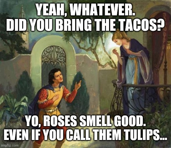 Juliet's tacos | YEAH, WHATEVER. DID YOU BRING THE TACOS? YO, ROSES SMELL GOOD. EVEN IF YOU CALL THEM TULIPS... | image tagged in romeo and juliet balcony scene | made w/ Imgflip meme maker