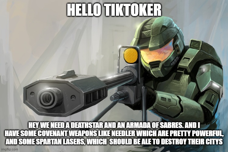 OK we need a deathstar get the supplies ready! | HELLO TIKTOKER; HEY WE NEED A DEATHSTAR AND AN ARMADA OF SABRES. AND I HAVE SOME COVENANT WEAPONS LIKE NEEDLER WHICH ARE PRETTY POWERFUL, AND SOME SPARTAN LASERS, WHICH  SHOULD BE ALE TO DESTROY THEIR CITYS | image tagged in halo sniper | made w/ Imgflip meme maker