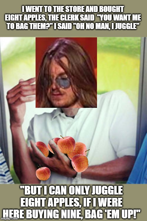 Mitch Hedberg buying apples | I WENT TO THE STORE AND BOUGHT EIGHT APPLES, THE CLERK SAID  "YOU WANT ME TO BAG THEM?" I SAID "OH NO MAN, I JUGGLE"; "BUT I CAN ONLY JUGGLE EIGHT APPLES, IF I WERE HERE BUYING NINE, BAG 'EM UP!" | image tagged in why cant i,mitch hedberg | made w/ Imgflip meme maker