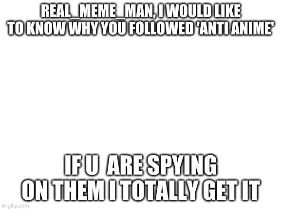 If you are a spy, thats fine. | REAL_MEME_MAN, I WOULD LIKE TO KNOW WHY YOU FOLLOWED 'ANTI ANIME'; IF U  ARE SPYING ON THEM I TOTALLY GET IT | image tagged in blank white template | made w/ Imgflip meme maker