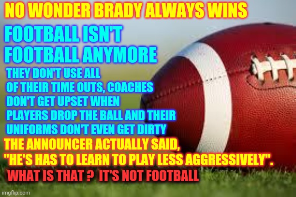Nobody Wants Them To Get Brain Damage But I'd Like To See Some Football | NO WONDER BRADY ALWAYS WINS; FOOTBALL ISN'T 
FOOTBALL ANYMORE; THEY DON'T USE ALL OF THEIR TIME OUTS, COACHES DON'T GET UPSET WHEN PLAYERS DROP THE BALL AND THEIR UNIFORMS DON'T EVEN GET DIRTY; THE ANNOUNCER ACTUALLY SAID, "HE'S HAS TO LEARN TO PLAY LESS AGGRESSIVELY".  WHAT IS THAT ?  IT'S NOT FOOTBALL; WHAT IS THAT ?  IT'S NOT FOOTBALL | image tagged in football field,memes,superbowl,tom brady superbowl,nfl football,football meme | made w/ Imgflip meme maker