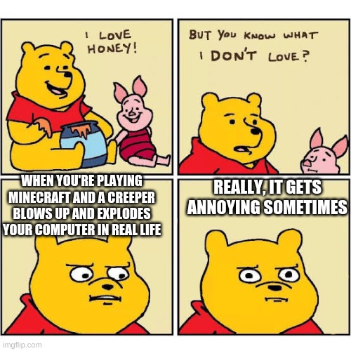 Pooh Loves Honey | WHEN YOU'RE PLAYING MINECRAFT AND A CREEPER BLOWS UP AND EXPLODES YOUR COMPUTER IN REAL LIFE; REALLY, IT GETS ANNOYING SOMETIMES | image tagged in pooh loves honey | made w/ Imgflip meme maker