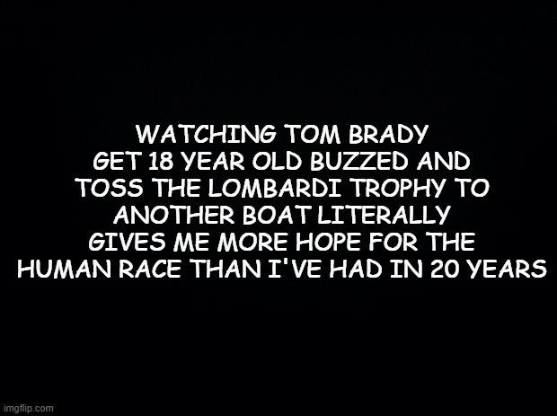FTW | WATCHING TOM BRADY GET 18 YEAR OLD BUZZED AND TOSS THE LOMBARDI TROPHY TO ANOTHER BOAT LITERALLY GIVES ME MORE HOPE FOR THE HUMAN RACE THAN I'VE HAD IN 20 YEARS | image tagged in black background,superbowl,nfl,nfl memes,nfl football | made w/ Imgflip meme maker
