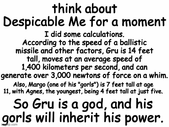 gru's godlike power | think about Despicable Me for a moment; I did some calculations. According to the speed of a ballistic missile and other factors, Gru is 14 feet tall, moves at an average speed of 1,400 kilometers per second, and can generate over 3,000 newtons of force on a whim. Also, Margo (one of his "gorls") is 7 feet tall at age 11, with Agnes, the youngest, being 4 feet tall at just five. So Gru is a god, and his gorls will inherit his power. | image tagged in despicable me,funny,conspiracy theory | made w/ Imgflip meme maker