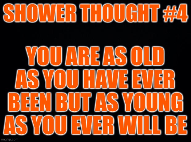 Shower thoughts #4 | SHOWER THOUGHT #4; YOU ARE AS OLD AS YOU HAVE EVER BEEN BUT AS YOUNG AS YOU EVER WILL BE | image tagged in black background,shower thoughts | made w/ Imgflip meme maker