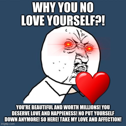 Y U No | WHY YOU NO LOVE YOURSELF?! YOU'RE BEAUTIFUL AND WORTH MILLIONS! YOU DESERVE LOVE AND HAPPIENESS! NO PUT YOURSELF DOWN ANYMORE! SO HERE! TAKE MY LOVE AND AFFECTION! | image tagged in memes,y u no | made w/ Imgflip meme maker