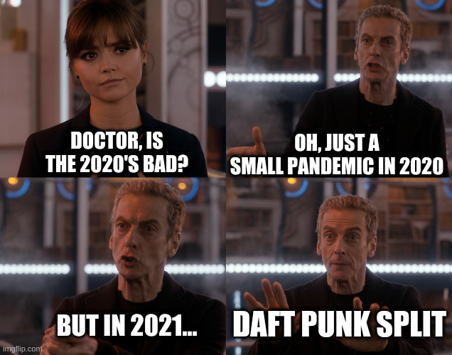 The Doctor tells Clara Daft Punk have split | OH, JUST A SMALL PANDEMIC IN 2020; DOCTOR, IS THE 2020'S BAD? DAFT PUNK SPLIT; BUT IN 2021... | image tagged in depends on the context,daft punk,doctor who | made w/ Imgflip meme maker