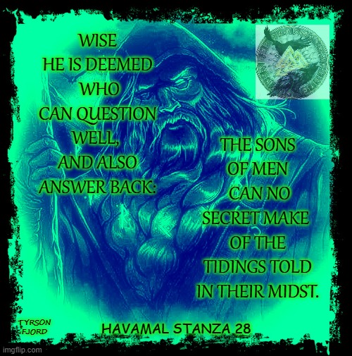 Havamal | WISE HE IS DEEMED
 WHO CAN QUESTION WELL, 
AND ALSO ANSWER BACK:; THE SONS OF MEN
 CAN NO SECRET MAKE 
OF THE TIDINGS TOLD IN THEIR MIDST. TYRSON
FJORD; HAVAMAL STANZA 28 | image tagged in odin,heathen,faith,wise man,pagan | made w/ Imgflip meme maker