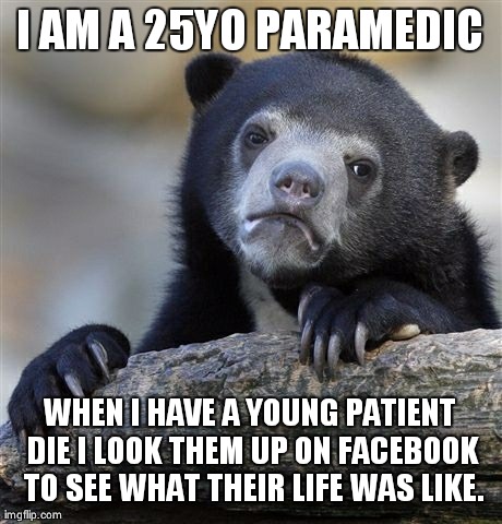 Confession Bear Meme | I AM A 25YO PARAMEDIC WHEN I HAVE A YOUNG PATIENT DIE I LOOK THEM UP ON FACEBOOK TO SEE WHAT THEIR LIFE WAS LIKE. | image tagged in memes,confession bear,AdviceAnimals | made w/ Imgflip meme maker