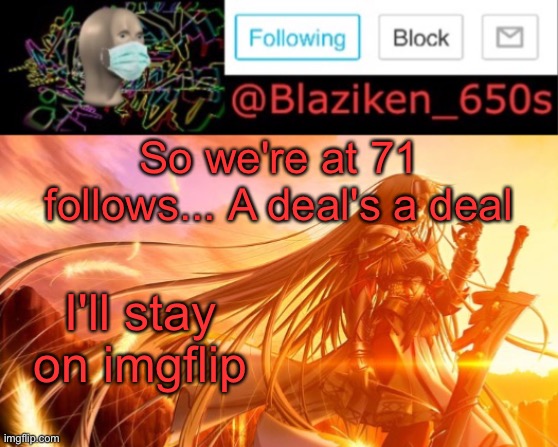 Everyone's luck on imgflip amuses me and since you're trying. I'll stay | So we're at 71 follows... A deal's a deal; I'll stay on imgflip | image tagged in blaziken_650s announcement v2 | made w/ Imgflip meme maker