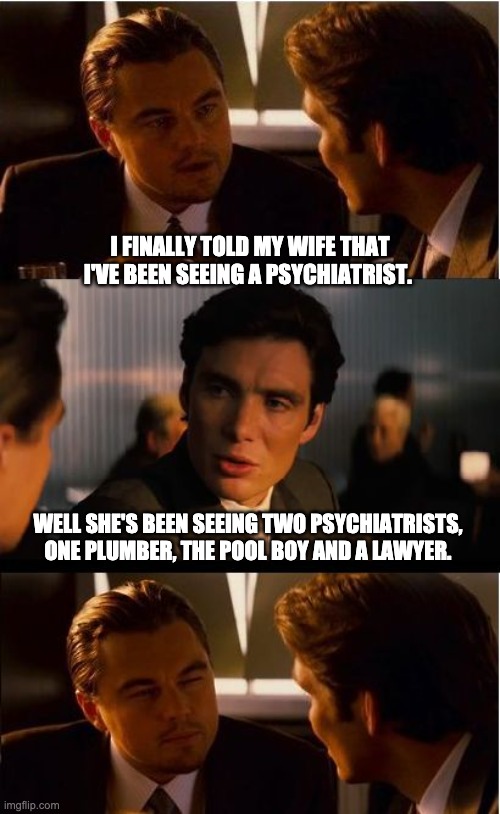 Psychiatrist | I FINALLY TOLD MY WIFE THAT I'VE BEEN SEEING A PSYCHIATRIST. WELL SHE'S BEEN SEEING TWO PSYCHIATRISTS, ONE PLUMBER, THE POOL BOY AND A LAWYER. | image tagged in memes,inception | made w/ Imgflip meme maker