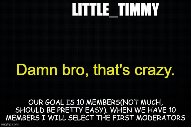 Little_timmy's announcement template | LITTLE_TIMMY; OUR GOAL IS 10 MEMBERS(NOT MUCH, SHOULD BE PRETTY EASY). WHEN WE HAVE 10 MEMBERS I WILL SELECT THE FIRST MODERATORS | image tagged in little_timmy's announcement template | made w/ Imgflip meme maker