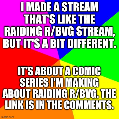 new raiding r/bvg-related stream | I MADE A STREAM THAT'S LIKE THE RAIDING R/BVG STREAM, BUT IT'S A BIT DIFFERENT. IT'S ABOUT A COMIC SERIES I'M MAKING ABOUT RAIDING R/BVG. THE LINK IS IN THE COMMENTS. | image tagged in memes,blank colored background | made w/ Imgflip meme maker