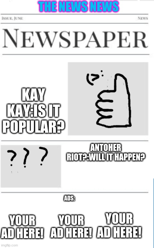 the news news as of 3/4/21(pls ads come to mehhhhh) | THE NEWS NEWS; KAY KAY:IS IT POPULAR? ANTOHER RIOT?:WILL IT HAPPEN? ADS:; YOUR AD HERE! YOUR AD HERE! YOUR AD HERE! | image tagged in blank newspaper | made w/ Imgflip meme maker