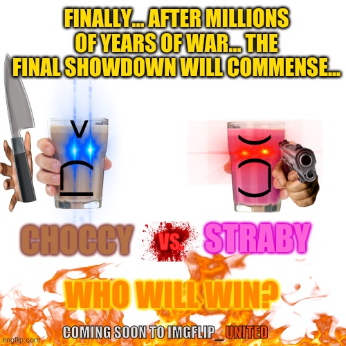 ANNOUNCMENT!!! SPREAD THIS AD ALL OVER IMGFLIP FOR THE ULTIMATE BATTLE!!! | FINALLY... AFTER MILLIONS OF YEARS OF WAR... THE FINAL SHOWDOWN WILL COMMENSE... >  (_|; (_) (; STRABY; CHOCCY; VS. WHO WILL WIN? COMING SOON TO IMGFLIP_; UNITED | image tagged in memes,blank transparent square,advertisement,event,imgflip unite | made w/ Imgflip meme maker