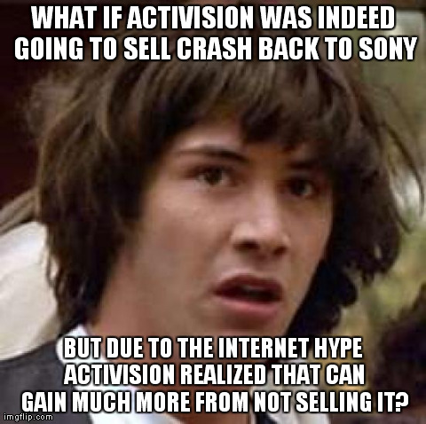 Conspiracy Keanu Meme | WHAT IF ACTIVISION WAS INDEED GOING TO SELL CRASH BACK TO SONY BUT DUE TO THE INTERNET HYPE ACTIVISION REALIZED THAT CAN GAIN MUCH MORE FROM | image tagged in memes,conspiracy keanu | made w/ Imgflip meme maker