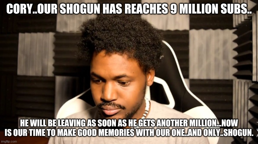 CoryxKenshin | CORY..OUR SHOGUN HAS REACHES 9 MILLION SUBS.. HE WILL BE LEAVING AS SOON AS HE GETS ANOTHER MILLION...NOW IS OUR TIME TO MAKE GOOD MEMORIES WITH OUR ONE..AND ONLY..SHOGUN. | image tagged in coryxkenshin | made w/ Imgflip meme maker
