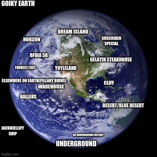 If Goiky Was An Actual Planet... | GOIKY EARTH; DREAM ISLAND; SUSCRIBER SPECIAL; HORIZON; BFDIA 5B; GELATIN STEAKHOUSE; YOYLELAND; FOUREST/EXIT; ELSEWHERE ON EARTH(PILLARY RUINS); CLIFF; WAREHOUSE; BALLERS; DESERT/BLUE DESERT; JACKNJELLIFY SHIP; GB UNDERGROUND FACTORY; UNDERGROUND | image tagged in earth,goiky | made w/ Imgflip meme maker