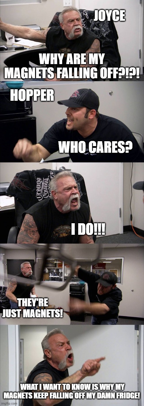 mmmm yes, more stranger things content | JOYCE; WHY ARE MY MAGNETS FALLING OFF?!?! HOPPER; WHO CARES? I DO!!! THEY'RE JUST MAGNETS! WHAT I WANT TO KNOW IS WHY MY MAGNETS KEEP FALLING OFF MY DAMN FRIDGE! | image tagged in memes,american chopper argument,stranger things | made w/ Imgflip meme maker
