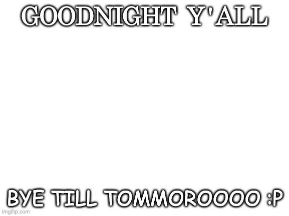 g'night y'all | GOODNIGHT Y'ALL; BYE TILL TOMMOROOOO :P | image tagged in blank white template | made w/ Imgflip meme maker
