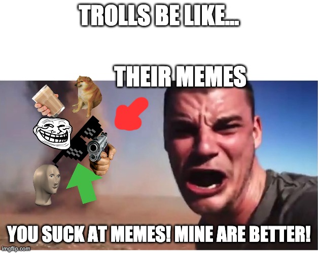 Internet trolls be like... | TROLLS BE LIKE... THEIR MEMES; YOU SUCK AT MEMES! MINE ARE BETTER! | image tagged in here it come meme,meme,internet trolls,upvote begging,you suck | made w/ Imgflip meme maker