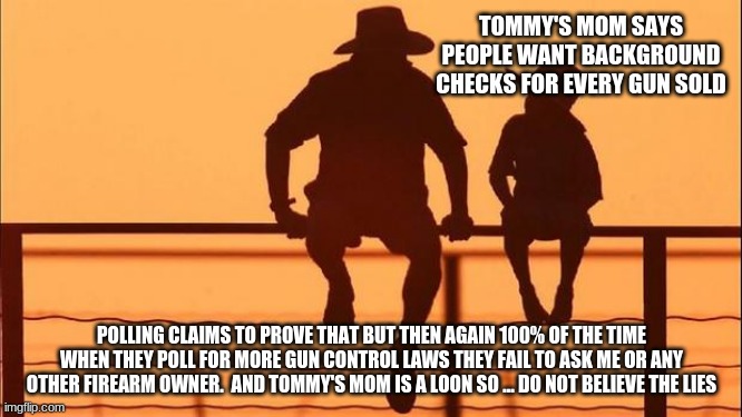 Cowboy wisdom on polls | TOMMY'S MOM SAYS PEOPLE WANT BACKGROUND CHECKS FOR EVERY GUN SOLD; POLLING CLAIMS TO PROVE THAT BUT THEN AGAIN 100% OF THE TIME WHEN THEY POLL FOR MORE GUN CONTROL LAWS THEY FAIL TO ASK ME OR ANY OTHER FIREARM OWNER.  AND TOMMY'S MOM IS A LOON SO ... DO NOT BELIEVE THE LIES | image tagged in cowboy father and son,polls are faked,cowboy wisdom,2nd amendment,we will not comply,tommy's mom is a liberal loon | made w/ Imgflip meme maker
