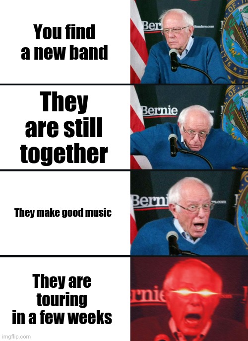 Bernie Sanders reaction (nuked) | You find a new band; They are still together; They make good music; They are touring in a few weeks | image tagged in bernie sanders reaction nuked,music,memes,funny,bernie sanders | made w/ Imgflip meme maker