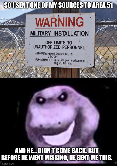 Dont tell anyone | SO I SENT ONE OF MY SOURCES TO AREA 51; AND HE... DIDN’T COME BACK. BUT BEFORE HE WENT MISSING, HE SENT ME THIS. | image tagged in area 51,barney the dinosaur,oh wow are you actually reading these tags,stop reading the tags,seriously,stop it get some help | made w/ Imgflip meme maker