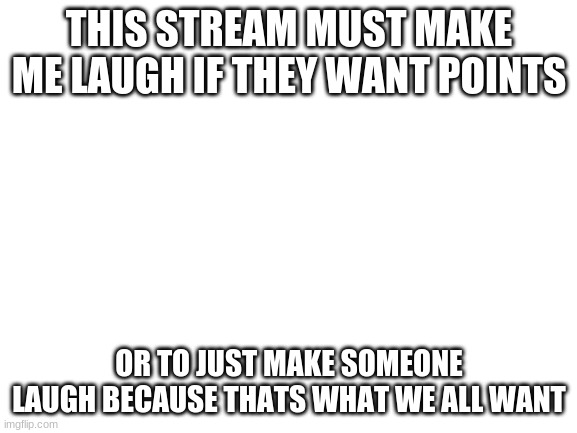 Blank White Template | THIS STREAM MUST MAKE ME LAUGH IF THEY WANT POINTS; OR TO JUST MAKE SOMEONE LAUGH BECAUSE THATS WHAT WE ALL WANT | image tagged in blank white template | made w/ Imgflip meme maker