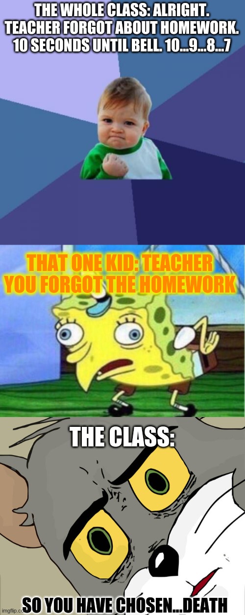 Just another relatable meme | THE WHOLE CLASS: ALRIGHT. TEACHER FORGOT ABOUT HOMEWORK. 10 SECONDS UNTIL BELL. 10...9...8...7; THAT ONE KID: TEACHER YOU FORGOT THE HOMEWORK; THE CLASS:; SO YOU HAVE CHOSEN...DEATH | image tagged in memes,success kid,mocking spongebob,unsettled tom,funny | made w/ Imgflip meme maker