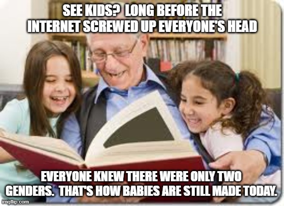 Grandpa Explains TWO Genders | SEE KIDS?  LONG BEFORE THE INTERNET SCREWED UP EVERYONE'S HEAD; EVERYONE KNEW THERE WERE ONLY TWO GENDERS.  THAT'S HOW BABIES ARE STILL MADE TODAY. | image tagged in genders,long ago,babies,every one knew,knowledge | made w/ Imgflip meme maker